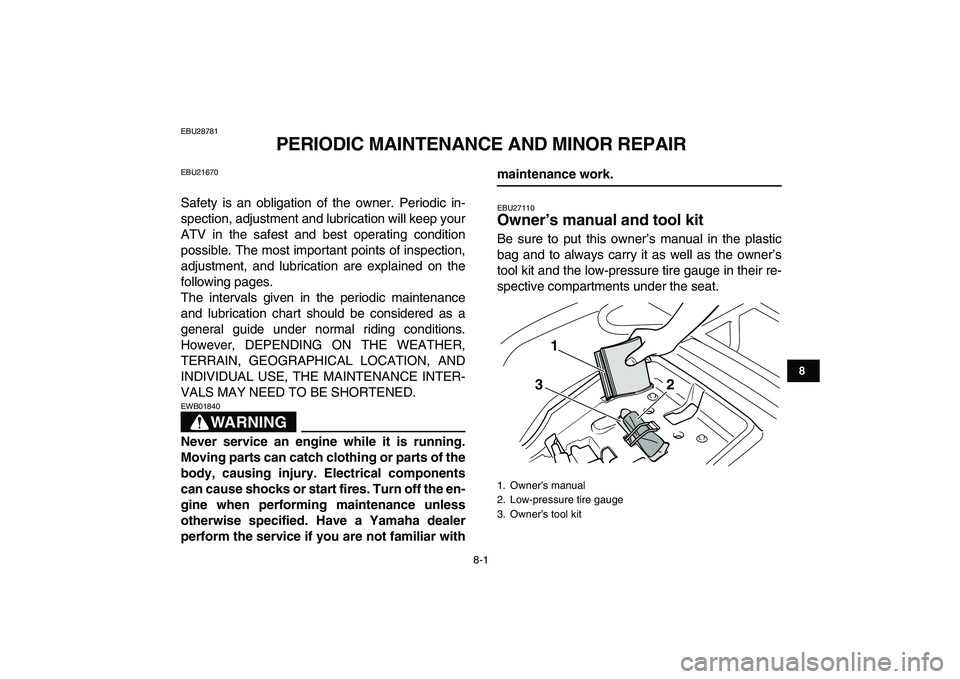 YAMAHA GRIZZLY 125 2009 Repair Manual  
8-1 
1
2
3
4
5
6
78
9
10
11
 
EBU28781 
PERIODIC MAINTENANCE AND MINOR REPAIR 
EBU21670 
Safety is an obligation of the owner. Periodic in-
spection, adjustment and lubrication will keep your
ATV in