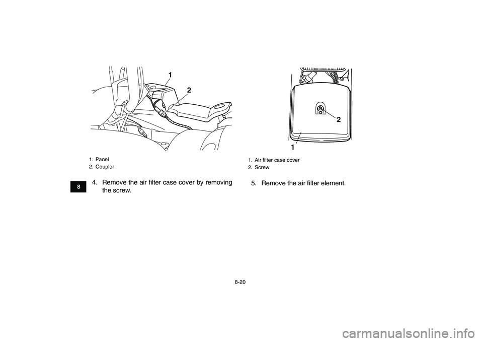 YAMAHA GRIZZLY 125 2009 Manual Online
8-20
1
2
3
4
5
6
78
9
10
11
4. Remove the air filter case cover by removing
the screw.5. Remove the air filter element.
1. Panel
2. Coupler
1
2
1. Air filter case cover
2. Screw
12 YAMAHA GRIZZLY 125 2009 Manual Online
8-20
1
2
3
4
5
6
78
9
10
11
4. Remove the air filter case cover by removing
the screw.5. Remove the air filter element.
1. Panel
2. Coupler
1
2
1. Air filter case cover
2. Screw
12