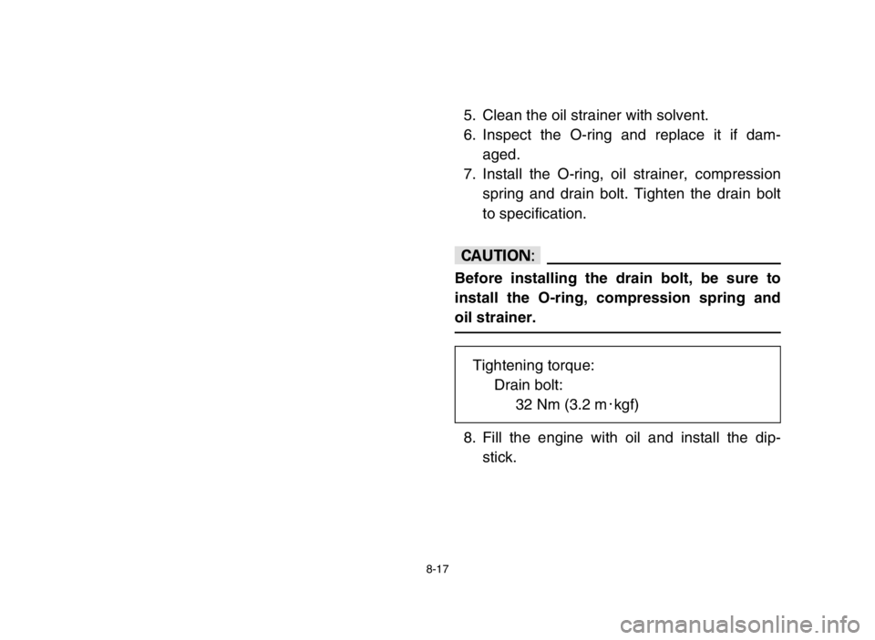 YAMAHA GRIZZLY 125 2005  Owners Manual 8-17
5. Clean the oil strainer with solvent.
6. Inspect the O-ring and replace it if dam-
aged.
7. Install the O-ring, oil strainer, compression
spring and drain bolt. Tighten the drain bolt
to specif
