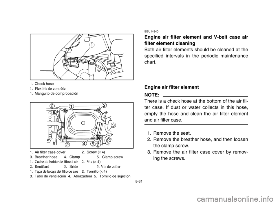 YAMAHA GRIZZLY 125 2004 Owners Manual 8-31
EBU14840
Engine air filter element and V-belt case air
filter element cleaning
Both air filter elements should be cleaned at the
specified intervals in the periodic maintenance
chart.
Engine air YAMAHA GRIZZLY 125 2004 Owners Manual 8-31
EBU14840
Engine air filter element and V-belt case air
filter element cleaning
Both air filter elements should be cleaned at the
specified intervals in the periodic maintenance
chart.
Engine air