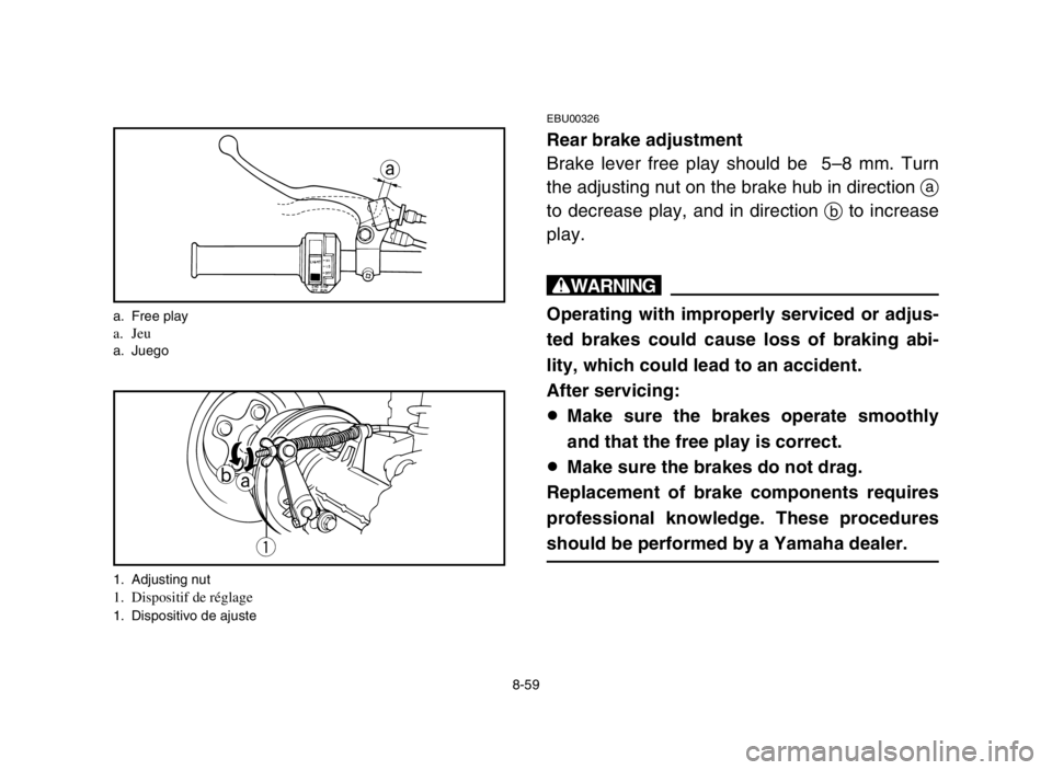 YAMAHA GRIZZLY 125 2004 Owners Manual 8-59
EBU00326
Rear brake adjustment
Brake lever free play should be 5–8 mm. Turn
the adjusting nut on the brake hub in direction a
to decrease play, and in direction bto increase
play.
w
Operating YAMAHA GRIZZLY 125 2004 Owners Manual 8-59
EBU00326
Rear brake adjustment
Brake lever free play should be 5–8 mm. Turn
the adjusting nut on the brake hub in direction a
to decrease play, and in direction bto increase
play.
w
Operating