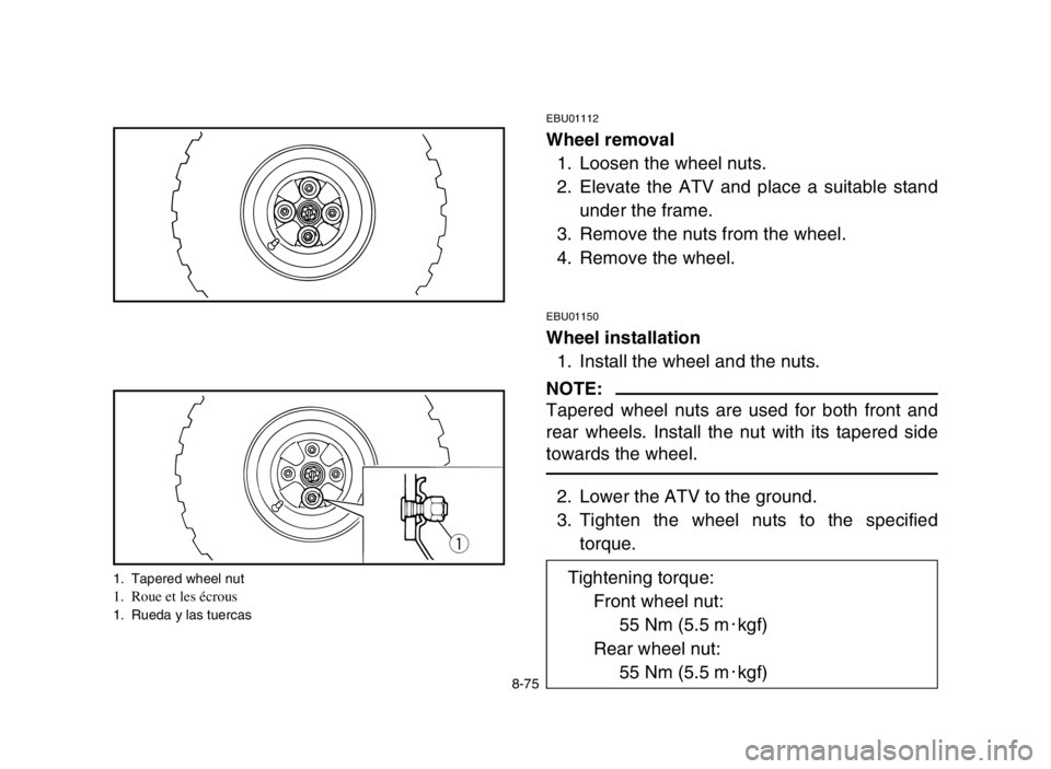 YAMAHA GRIZZLY 125 2004 Owners Manual 8-75
EBU01112
Wheel removal
1. Loosen the wheel nuts.
2. Elevate the ATV and place a suitable stand
under the frame.
3. Remove the nuts from the wheel.
4. Remove the wheel.
EBU01150
Wheel installation YAMAHA GRIZZLY 125 2004 Owners Manual 8-75
EBU01112
Wheel removal
1. Loosen the wheel nuts.
2. Elevate the ATV and place a suitable stand
under the frame.
3. Remove the nuts from the wheel.
4. Remove the wheel.
EBU01150
Wheel installation