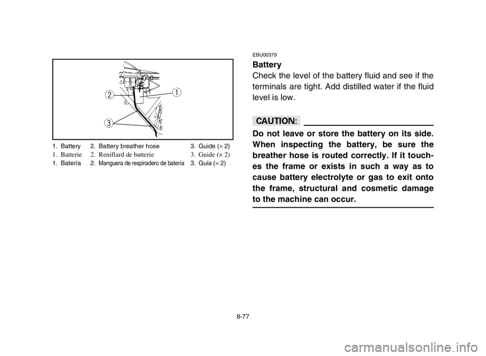 YAMAHA GRIZZLY 125 2004 Owners Manual 8-77
EBU00379
Battery
Check the level of the battery fluid and see if the
terminals are tight. Add distilled water if the fluid
level is low.
cC
Do not leave or store the battery on its side.
When ins YAMAHA GRIZZLY 125 2004 Owners Manual 8-77
EBU00379
Battery
Check the level of the battery fluid and see if the
terminals are tight. Add distilled water if the fluid
level is low.
cC
Do not leave or store the battery on its side.
When ins