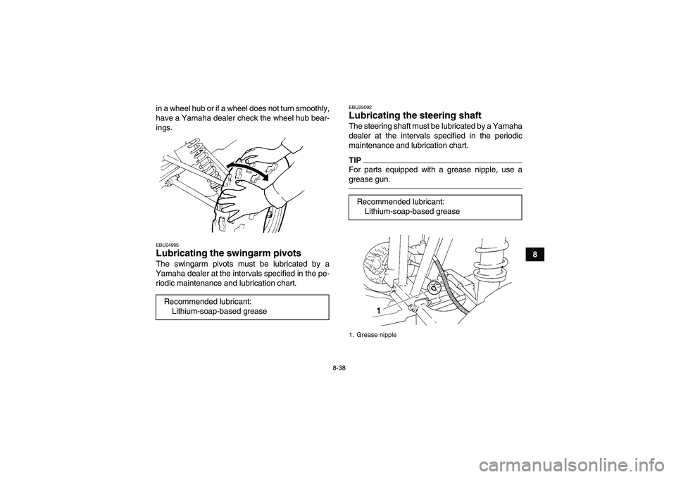YAMAHA GRIZZLY 250 2011  Owners Manual 8-38
8 in a wheel hub or if a wheel does not turn smoothly,
have a Yamaha dealer check the wheel hub bear-
ings.
EBU24995Lubricating the swingarm pivots The swingarm pivots must be lubricated by a
Yam