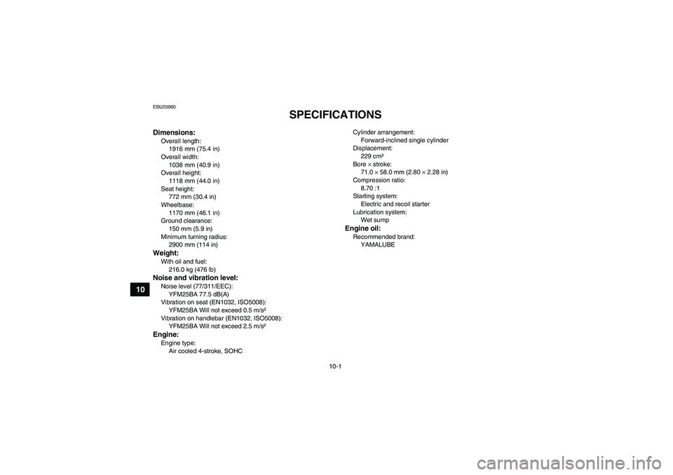 YAMAHA GRIZZLY 250 2011  Owners Manual 10-1
10
EBU25960
SPECIFICATIONS 
Dimensions:Overall length:
1916 mm (75.4 in)
Overall width:
1038 mm (40.9 in)
Overall height:
1118 mm (44.0 in)
Seat height:
772 mm (30.4 in)
Wheelbase:
1170 mm (46.1 