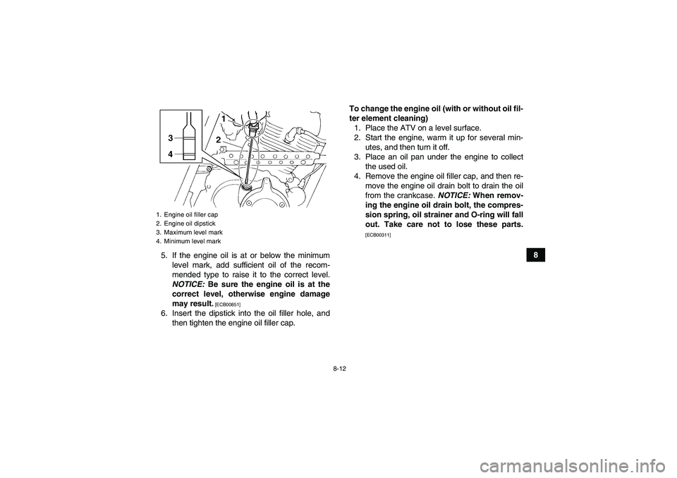YAMAHA GRIZZLY 250 2011  Owners Manual 8-12
8
5. If the engine oil is at or below the minimum
level mark, add sufficient oil of the recom-
mended type to raise it to the correct level.
NOTICE: Be sure the engine oil is at the
correct level
