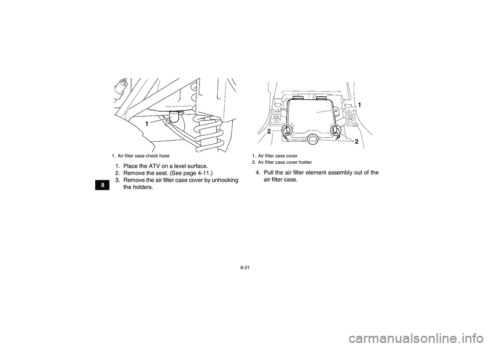 YAMAHA GRIZZLY 250 2011  Owners Manual 8-21
81. Place the ATV on a level surface.
2. Remove the seat. (See page 4-11.)
3. Remove the air filter case cover by unhooking
the holders.4. Pull the air filter element assembly out of the
air filt