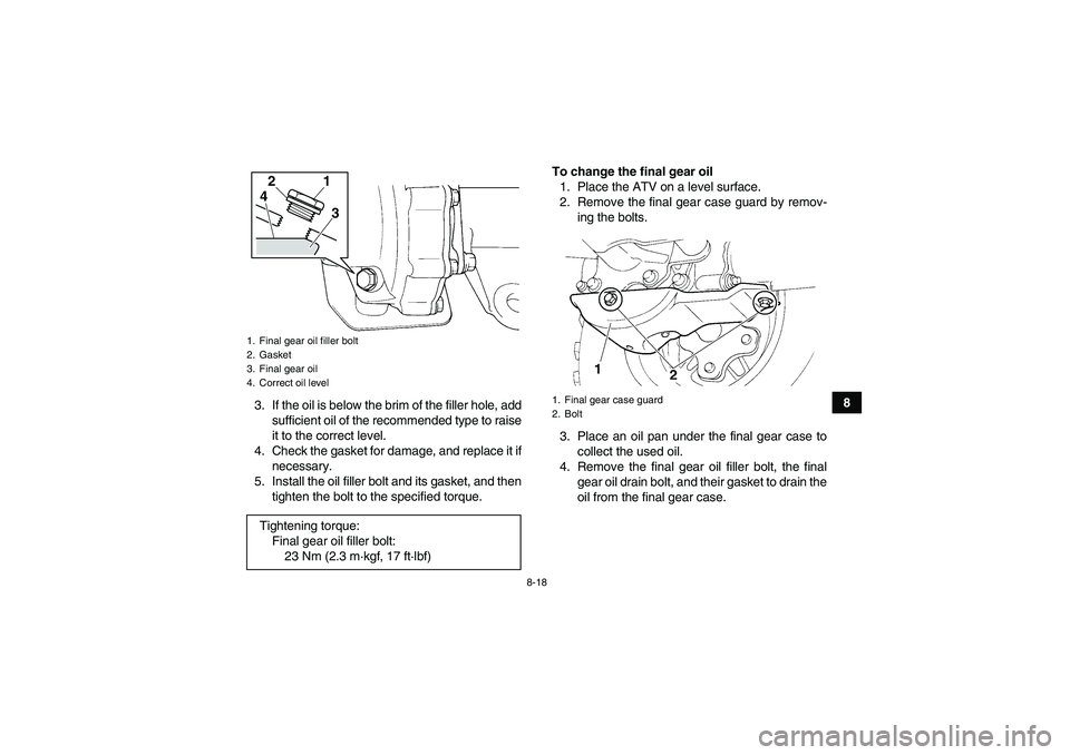 YAMAHA GRIZZLY 250 2010  Owners Manual 8-18
8
3. If the oil is below the brim of the filler hole, add
sufficient oil of the recommended type to raise
it to the correct level.
4. Check the gasket for damage, and replace it if
necessary.
5. 