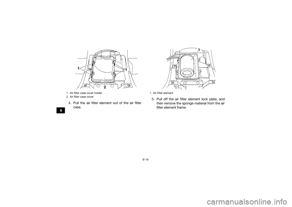 YAMAHA GRIZZLY 350 2017 Owners Manual 8-19
84. Pull the air filter element out of the air filter
case. 5. Pull off the air filter element lock plate, and
then remove the sponge material from the air
filter element frame.
1. Air filter cas YAMAHA GRIZZLY 350 2017 Owners Manual 8-19
84. Pull the air filter element out of the air filter
case. 5. Pull off the air filter element lock plate, and
then remove the sponge material from the air
filter element frame.
1. Air filter cas