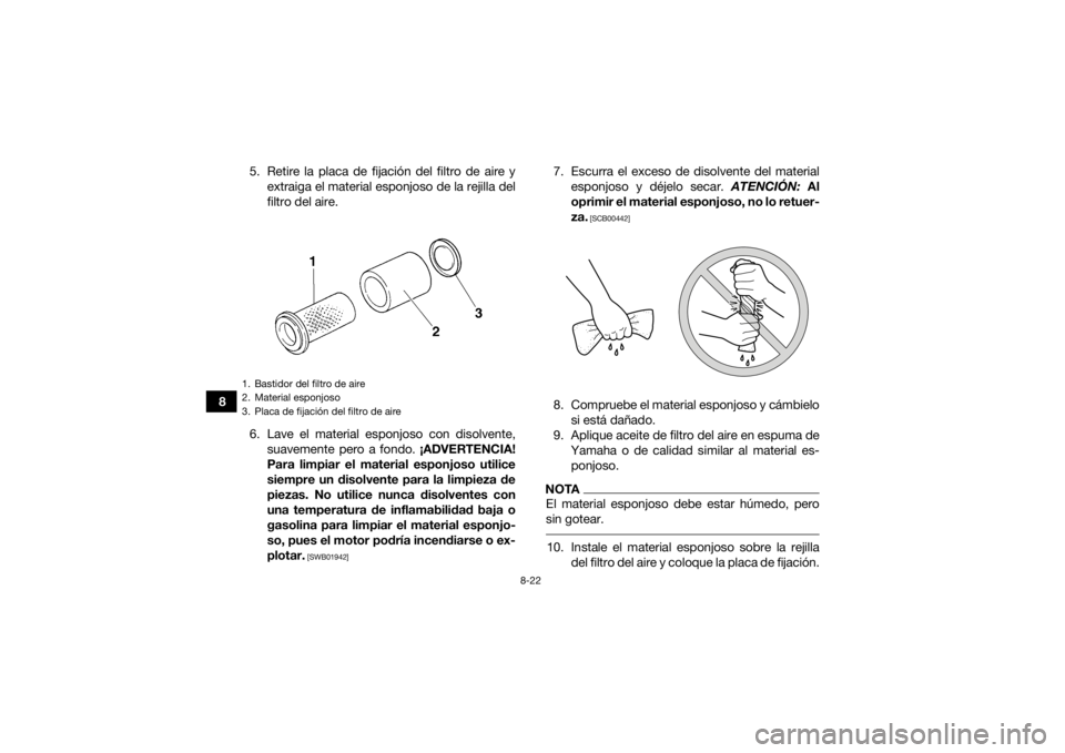 YAMAHA GRIZZLY 350 2017 Manuale de Empleo (in Spanish) 8-22
85. Retire la placa de fijación del filtro de aire y
extraiga el material esponjoso de la rejilla del
filtro del aire.
6. Lave el material esponjoso con disolvente, suavemente pero a fondo. ¡A YAMAHA GRIZZLY 350 2017 Manuale de Empleo (in Spanish) 8-22
85. Retire la placa de fijación del filtro de aire y
extraiga el material esponjoso de la rejilla del
filtro del aire.
6. Lave el material esponjoso con disolvente, suavemente pero a fondo. ¡A