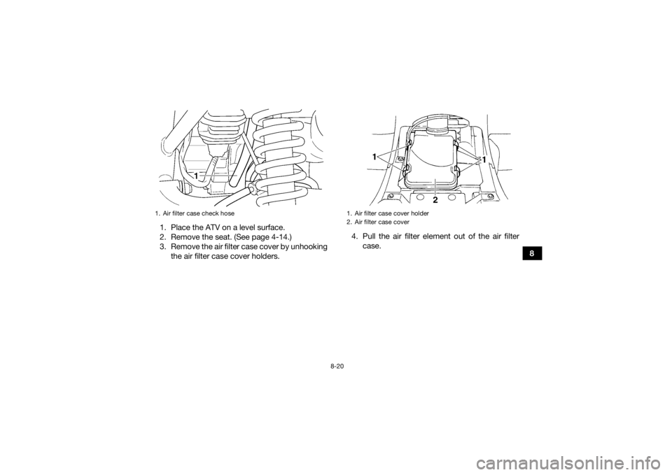 YAMAHA GRIZZLY 350 2015  Owners Manual 8-20
8
1. Place the ATV on a level surface.
2. Remove the seat. (See page 4-14.)
3. Remove the air filter case cover by unhooking
the air filter case cover holders. 4. Pull the air filter element out 