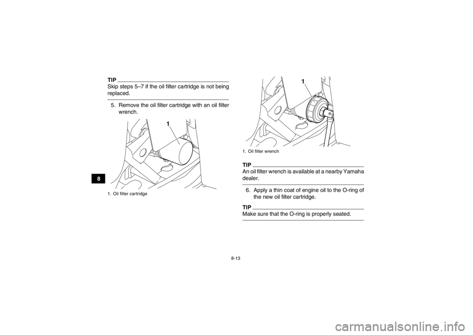 YAMAHA GRIZZLY 350 2014 Owners Manual 8-13
8
TIPSkip steps 5–7 if the oil filter cartridge is not being
replaced.5. Remove the oil filter cartridge with an oil filterwrench.
TIPAn oil filter wrench is available at a nearby Yamaha
dealer YAMAHA GRIZZLY 350 2014 Owners Manual 8-13
8
TIPSkip steps 5–7 if the oil filter cartridge is not being
replaced.5. Remove the oil filter cartridge with an oil filterwrench.
TIPAn oil filter wrench is available at a nearby Yamaha
dealer