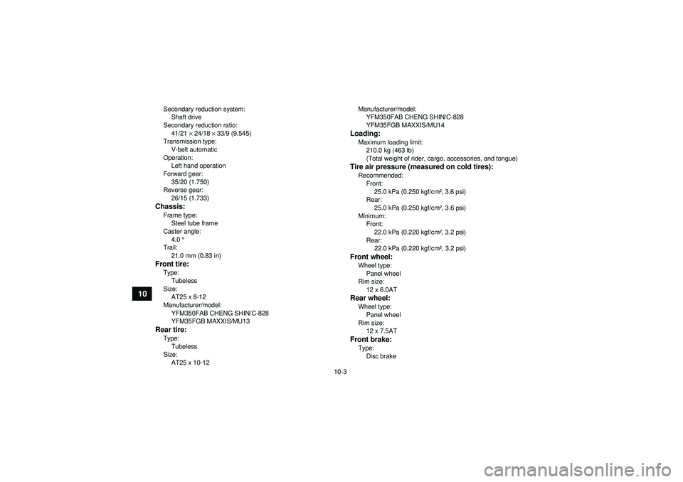 YAMAHA GRIZZLY 350 2012  Owners Manual 10-3
10
Secondary reduction system:Shaft drive
Secondary reduction ratio: 41/21  × 24/18  × 33/9 (9.545)
Transmission type:
V-belt automatic
Operation: Left hand operation
Forward gear: 35/20 (1.750