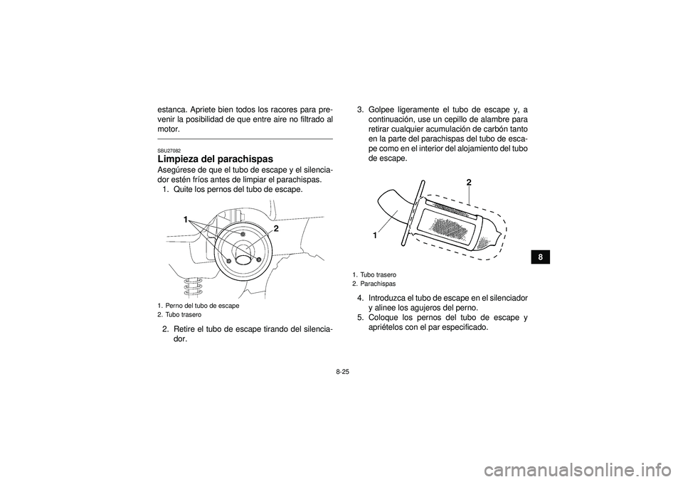 YAMAHA GRIZZLY 350 2012  Manuale de Empleo (in Spanish) 8-25
8
estanca. Apriete bien todos los racores para pre-
venir la posibilidad de que entre aire no filtrado al
motor.
SBU27082Limpieza del parachispas Aseg
úrese de que el tubo de escape y el silenci