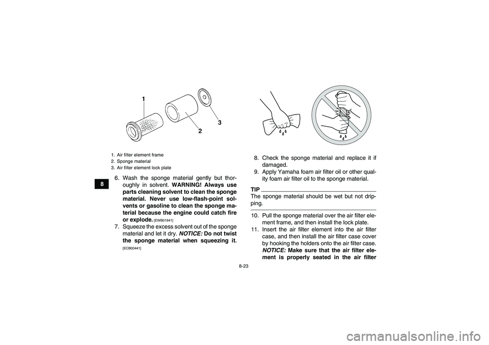 YAMAHA GRIZZLY 350 2011 Owners Manual 8-23
86. Wash the sponge material gently but thor-
oughly in solvent. WARNING! Always use
parts cleaning solvent to clean the sponge
material. Never use low-flash-point sol-
vents or gasoline to clean YAMAHA GRIZZLY 350 2011 Owners Manual 8-23
86. Wash the sponge material gently but thor-
oughly in solvent. WARNING! Always use
parts cleaning solvent to clean the sponge
material. Never use low-flash-point sol-
vents or gasoline to clean
