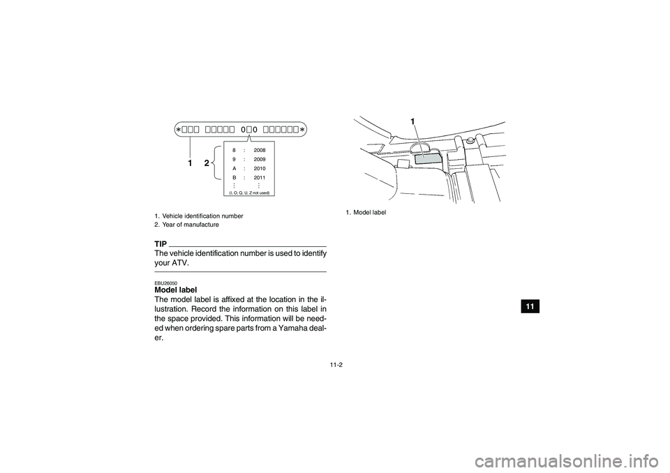 YAMAHA GRIZZLY 350 2011  Owners Manual 11-2
11
TIPThe vehicle identification number is used to identify
your ATV.EBU26050Model label 
The model label is affixed at the location in the il-
lustration. Record the information on this label in