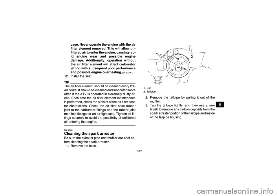 YAMAHA GRIZZLY 350 2010  Owners Manual 8-23
8 case. Never operate the engine with the air
filter element removed. This will allow un-
filtered air to enter the engine, causing rap-
id engine wear and possible engine
damage. Additionally, o