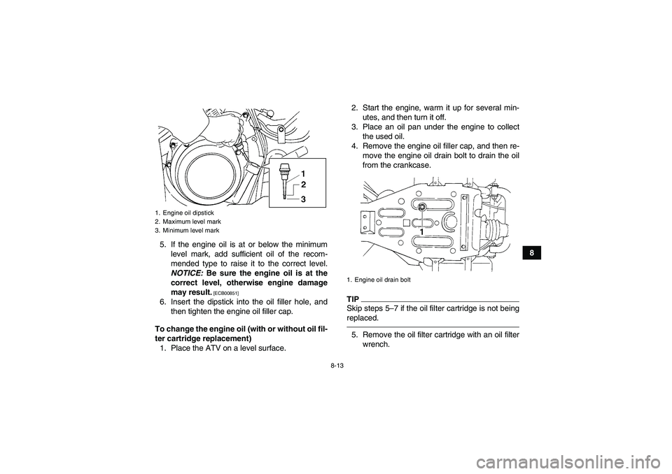 YAMAHA GRIZZLY 350 2010  Owners Manual 8-13
8 5. If the engine oil is at or below the minimum
level mark, add sufficient oil of the recom-
mended type to raise it to the correct level.
NOTICE: Be sure the engine oil is at the
correct level