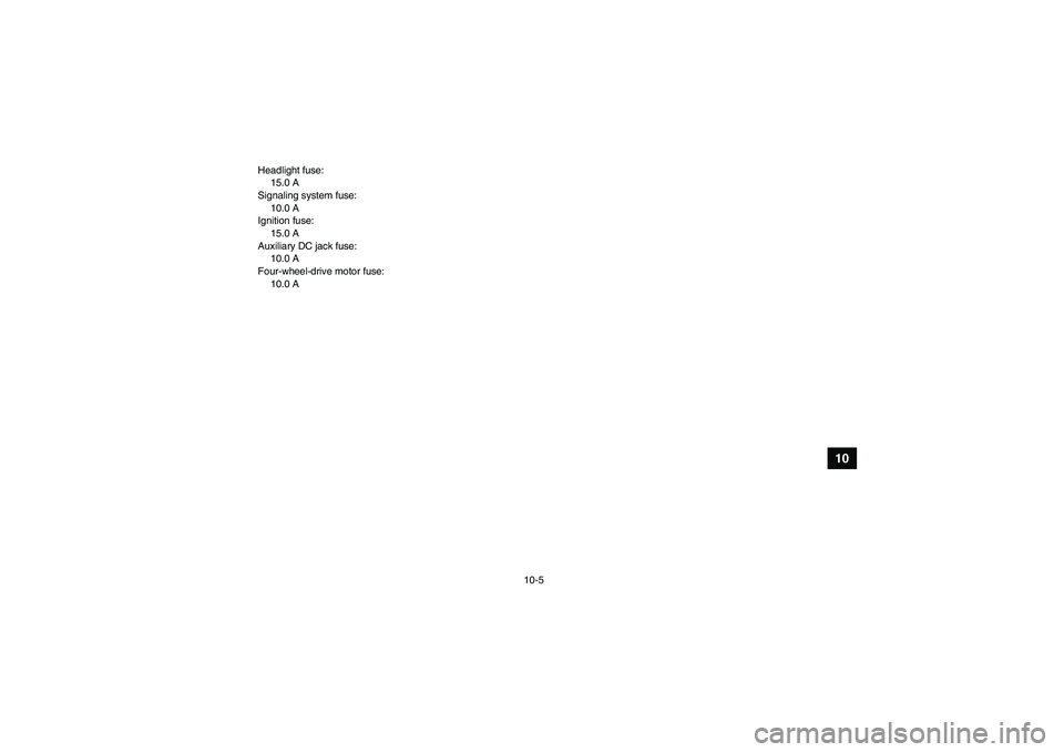 YAMAHA GRIZZLY 350 2009 Owners Manual 10-5
10
Headlight fuse:
15.0 A
Signaling system fuse:
10.0 A
Ignition fuse:
15.0 A
Auxiliary DC jack fuse:
10.0 A
Four-wheel-drive motor fuse:
10.0 A
U4S262E0.book Page 5 Tuesday, June 10, 2008 11: YAMAHA GRIZZLY 350 2009 Owners Manual 10-5
10
Headlight fuse:
15.0 A
Signaling system fuse:
10.0 A
Ignition fuse:
15.0 A
Auxiliary DC jack fuse:
10.0 A
Four-wheel-drive motor fuse:
10.0 A
U4S262E0.book Page 5 Tuesday, June 10, 2008 11:
