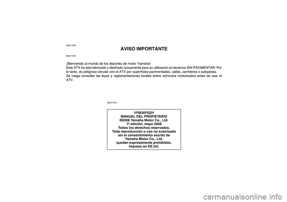 YAMAHA GRIZZLY 350 2009 Manuale de Empleo (in Spanish) SBU17350
AVISO IMPORTANTE
SBU17370¡Bienvenido al mundo de los deportes de motor Yamaha!
Este ATV ha sido fabricado y diseñado únicamente para su utilización en terrenos SIN PAVIMENTAR. Por
lo tant YAMAHA GRIZZLY 350 2009 Manuale de Empleo (in Spanish) SBU17350
AVISO IMPORTANTE
SBU17370¡Bienvenido al mundo de los deportes de motor Yamaha!
Este ATV ha sido fabricado y diseñado únicamente para su utilización en terrenos SIN PAVIMENTAR. Por
lo tant