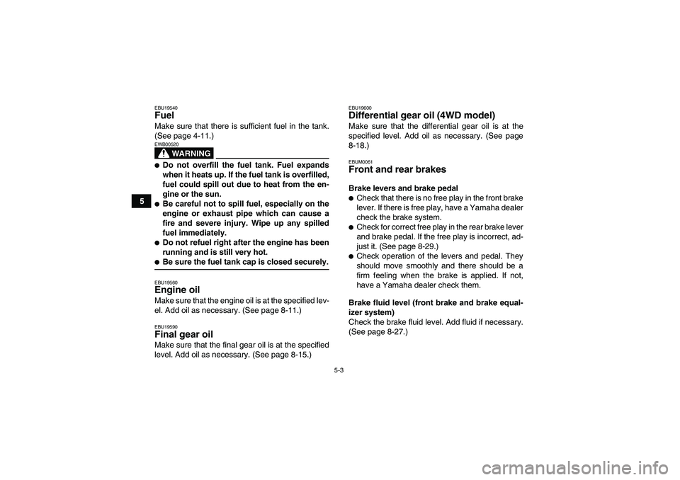 YAMAHA GRIZZLY 350 2008 Owners Guide 5-3
5
EBU19540Fuel Make sure that there is sufficient fuel in the tank.
(See page 4-11.)
WARNING
EWB00520Do not overfill the fuel tank. Fuel expands
when it heats up. If the fuel tank is overfilled,
