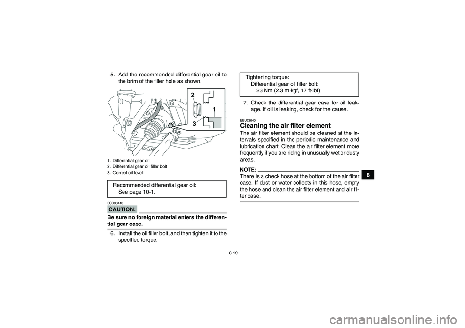 YAMAHA GRIZZLY 350 2007 Owners Manual 8-19
8 5. Add the recommended differential gear oil to
the brim of the filler hole as shown.
CAUTION:ECB00410Be sure no foreign material enters the differen-tial gear case.
6. Install the oil filler b YAMAHA GRIZZLY 350 2007 Owners Manual 8-19
8 5. Add the recommended differential gear oil to
the brim of the filler hole as shown.
CAUTION:ECB00410Be sure no foreign material enters the differen-tial gear case.
6. Install the oil filler b