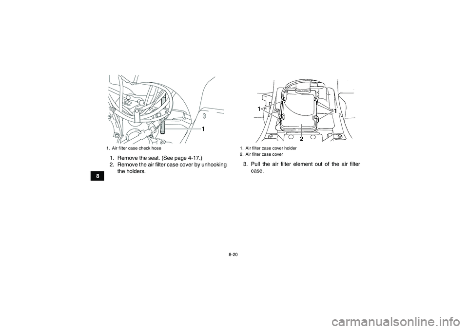 YAMAHA GRIZZLY 350 2007 Owners Manual 8-20
81. Remove the seat. (See page 4-17.)
2. Remove the air filter case cover by unhooking
the holders.3. Pull the air filter element out of the air filter
case.
1. Air filter case check hose
1. Air YAMAHA GRIZZLY 350 2007 Owners Manual 8-20
81. Remove the seat. (See page 4-17.)
2. Remove the air filter case cover by unhooking
the holders.3. Pull the air filter element out of the air filter
case.
1. Air filter case check hose
1. Air