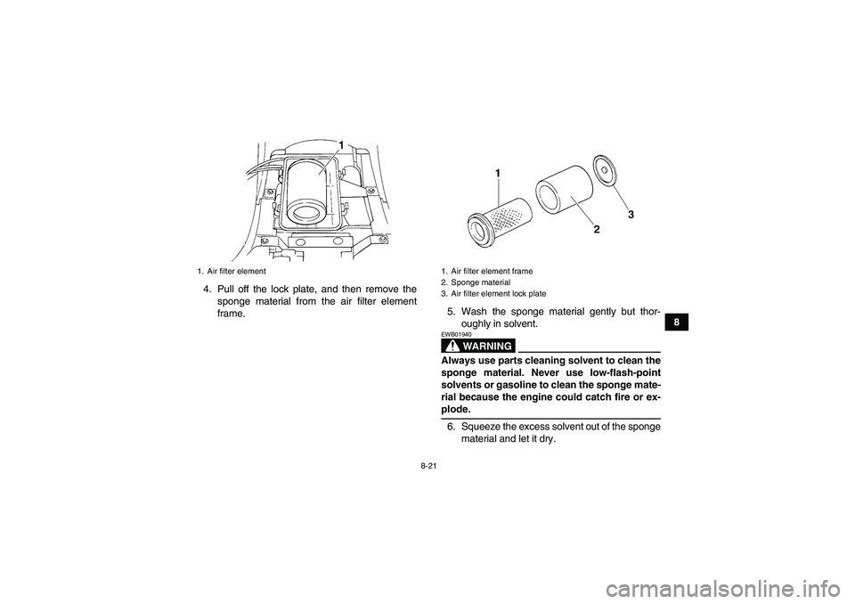 YAMAHA GRIZZLY 350 2007 Owners Manual 8-21
8 4. Pull off the lock plate, and then remove the
sponge material from the air filter element
frame.5. Wash the sponge material gently but thor-
oughly in solvent.
WARNING
EWB01940Always use part YAMAHA GRIZZLY 350 2007 Owners Manual 8-21
8 4. Pull off the lock plate, and then remove the
sponge material from the air filter element
frame.5. Wash the sponge material gently but thor-
oughly in solvent.
WARNING
EWB01940Always use part