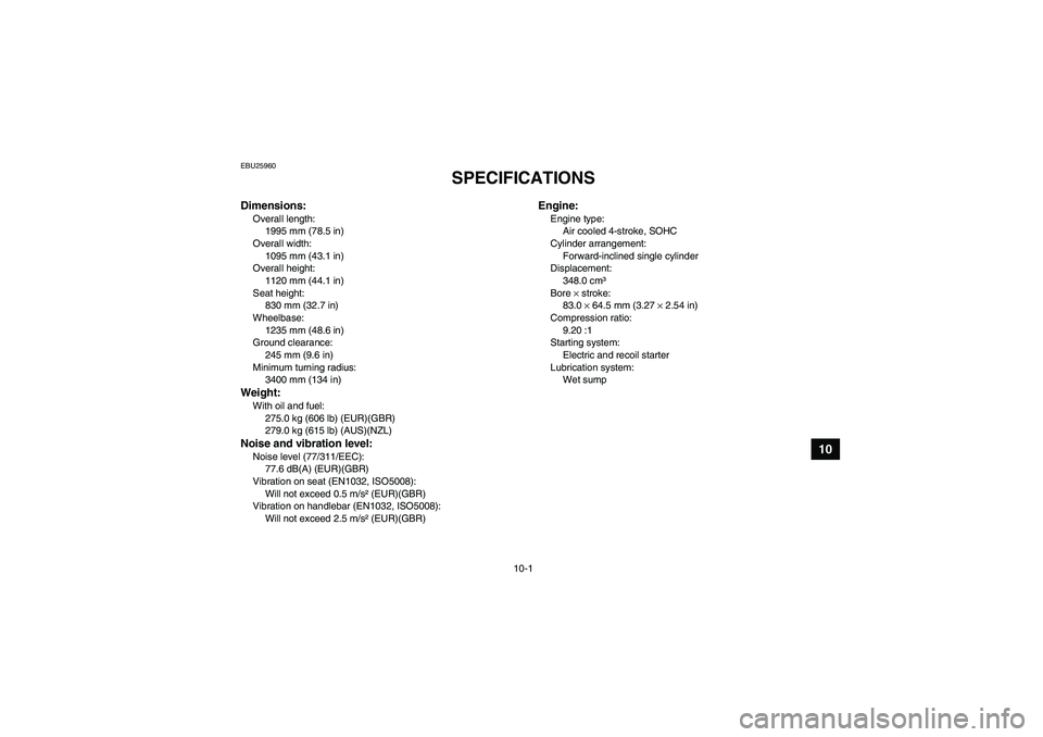 YAMAHA GRIZZLY 350 2007  Owners Manual 10-1
10
EBU25960
SPECIFICATIONS 
Dimensions:Overall length:
1995 mm (78.5 in)
Overall width:
1095 mm (43.1 in)
Overall height:
1120 mm (44.1 in)
Seat height:
830 mm (32.7 in)
Wheelbase:
1235 mm (48.6 