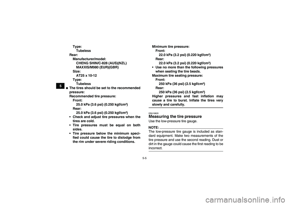 YAMAHA GRIZZLY 350 2007 Service Manual 5-5
5Type:
Tubeless
Rear:
Manufacturer/model:
CHENG SHIN/C-828 (AUS)(NZL)
MAXXIS/M980 (EUR)(GBR)
Size:
AT25 x 10-12
Type:
Tubeless
The tires should be set to the recommended
pressure:
Recommended tir