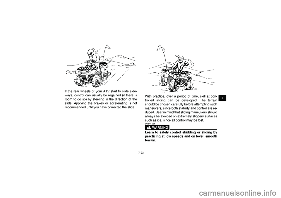 YAMAHA GRIZZLY 350 2007 Manual Online 7-23
7 If the rear wheels of your ATV start to slide side-
ways, control can usually be regained (if there is
room to do so) by steering in the direction of the
slide. Applying the brakes or accelerat