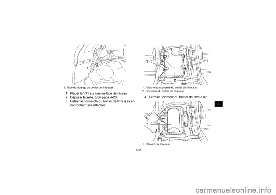 YAMAHA GRIZZLY 450 2016 Notices Demploi (in French) 8-33
8
1. Placer le VTT sur une surface de niveau.
2. Déposer la selle. (Voir page 4-20.)
3. Retirer le couvercle du boîtier de filtre à air en
décrochant ses attaches. 4. Extraire l’élément d YAMAHA GRIZZLY 450 2016 Notices Demploi (in French) 8-33
8
1. Placer le VTT sur une surface de niveau.
2. Déposer la selle. (Voir page 4-20.)
3. Retirer le couvercle du boîtier de filtre à air en
décrochant ses attaches. 4. Extraire l’élément d