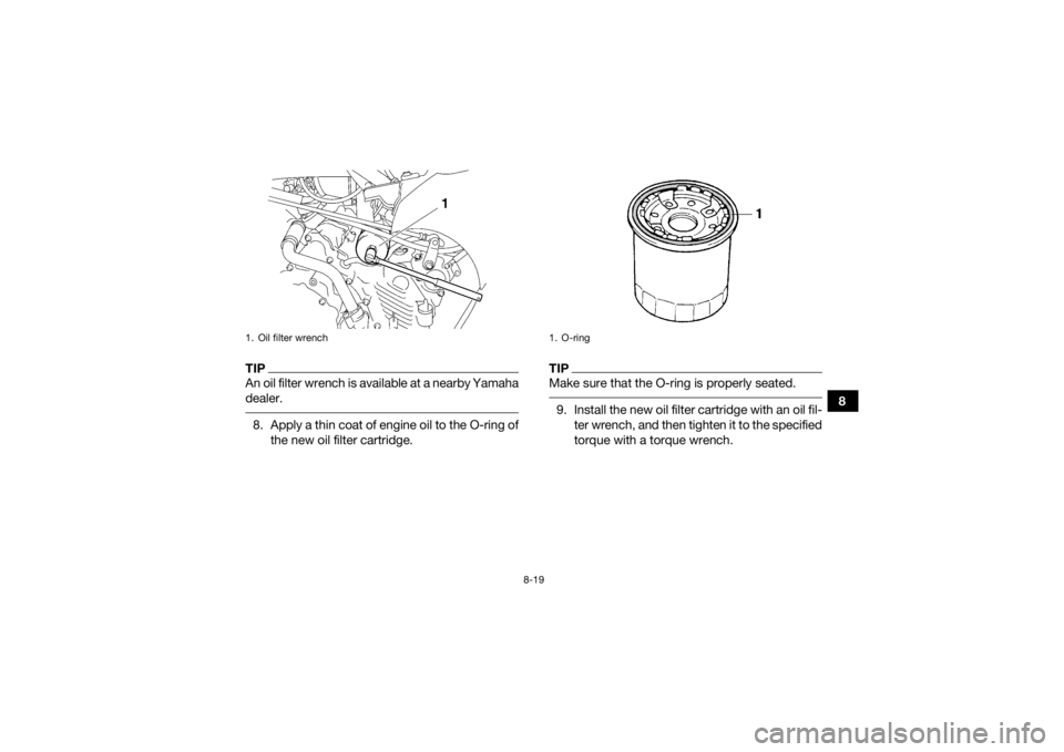 YAMAHA GRIZZLY 450 2015 Owners Manual 8-19
8
TIPAn oil filter wrench is available at a nearby Yamaha
dealer. 8. Apply a thin coat of engine oil to the O-ring ofthe new oil filter cartridge.
TIPMake sure that the O-ring is properly seated. YAMAHA GRIZZLY 450 2015 Owners Manual 8-19
8
TIPAn oil filter wrench is available at a nearby Yamaha
dealer. 8. Apply a thin coat of engine oil to the O-ring ofthe new oil filter cartridge.
TIPMake sure that the O-ring is properly seated.