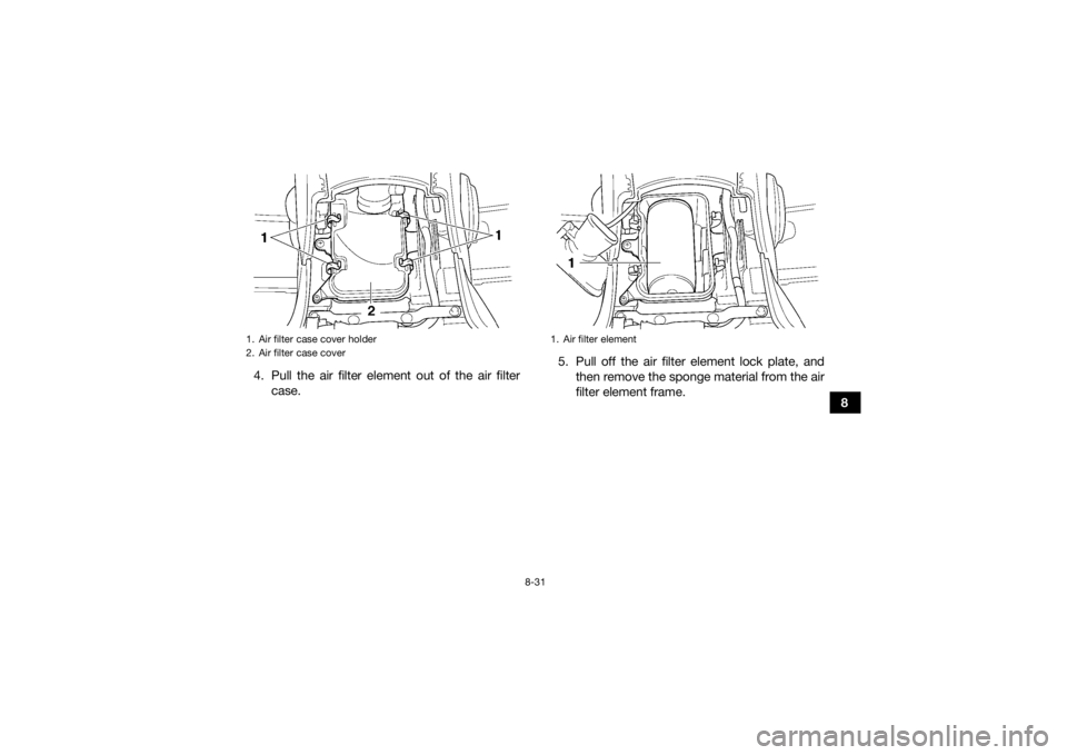YAMAHA GRIZZLY 450 2015 Owners Manual 8-31
8
4. Pull the air filter element out of the air filter
case. 5. Pull off the air filter element lock plate, and
then remove the sponge material from the air
filter element frame.
1. Air filter ca YAMAHA GRIZZLY 450 2015 Owners Manual 8-31
8
4. Pull the air filter element out of the air filter
case. 5. Pull off the air filter element lock plate, and
then remove the sponge material from the air
filter element frame.
1. Air filter ca