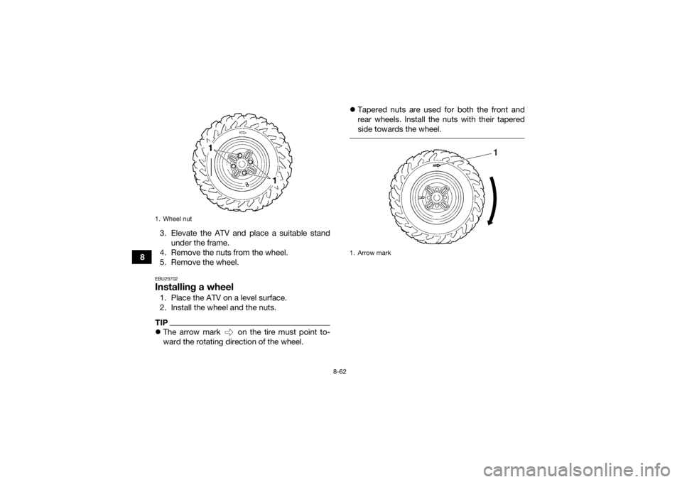 YAMAHA GRIZZLY 450 2015 Owners Manual 8-62
83. Elevate the ATV and place a suitable stand
under the frame.
4. Remove the nuts from the wheel.
5. Remove the wheel.
EBU25702Installing a wheel1. Place the ATV on a level surface.
2. Install t YAMAHA GRIZZLY 450 2015 Owners Manual 8-62
83. Elevate the ATV and place a suitable stand
under the frame.
4. Remove the nuts from the wheel.
5. Remove the wheel.
EBU25702Installing a wheel1. Place the ATV on a level surface.
2. Install t