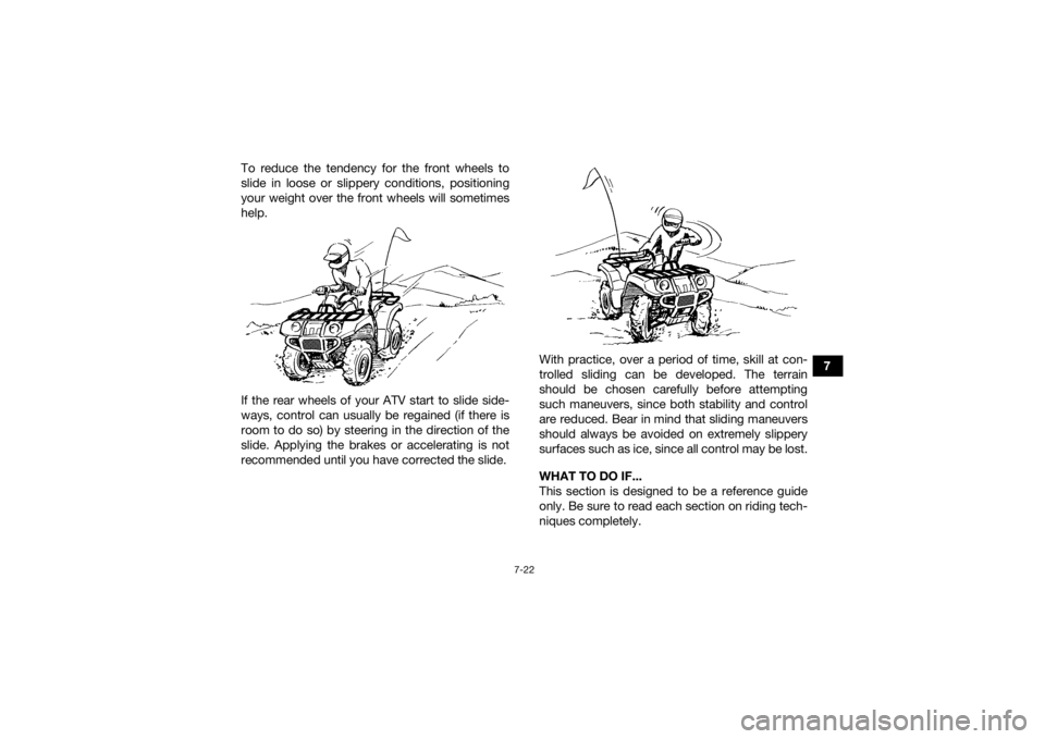 YAMAHA GRIZZLY 450 2015 Owners Manual 7-22
7
To reduce the tendency for the front wheels to
slide in loose or slippery conditions, positioning
your weight over the front wheels will sometimes
help.
If the rear wheels of your ATV start to YAMAHA GRIZZLY 450 2015 Owners Manual 7-22
7
To reduce the tendency for the front wheels to
slide in loose or slippery conditions, positioning
your weight over the front wheels will sometimes
help.
If the rear wheels of your ATV start to