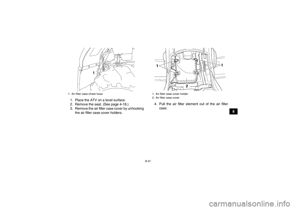 YAMAHA GRIZZLY 450 2014 Owners Manual 8-31
8
1. Place the ATV on a level surface.
2. Remove the seat. (See page 4-18.)
3. Remove the air filter case cover by unhooking
the air filter case cover holders. 4. Pull the air filter element out YAMAHA GRIZZLY 450 2014 Owners Manual 8-31
8
1. Place the ATV on a level surface.
2. Remove the seat. (See page 4-18.)
3. Remove the air filter case cover by unhooking
the air filter case cover holders. 4. Pull the air filter element out