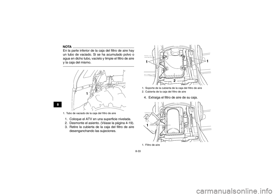 YAMAHA GRIZZLY 450 2013 Manuale de Empleo (in Spanish) 8-33
8
NOTAEn la parte inferior de la caja del filtro de aire hay
un tubo de vaciado. Si se ha acumulado polvo o
agua en dicho tubo, vacíelo y limpie el filtro de aire
y la caja del mismo.1. Coloque YAMAHA GRIZZLY 450 2013 Manuale de Empleo (in Spanish) 8-33
8
NOTAEn la parte inferior de la caja del filtro de aire hay
un tubo de vaciado. Si se ha acumulado polvo o
agua en dicho tubo, vacíelo y limpie el filtro de aire
y la caja del mismo.1. Coloque