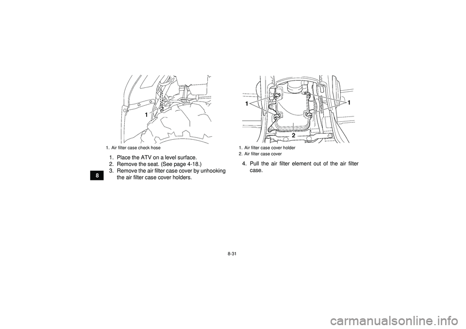 YAMAHA GRIZZLY 450 2012  Owners Manual 8-31
81. Place the ATV on a level surface.
2. Remove the seat. (See page 4-18.)
3. Remove the air filter case cover by unhooking
the air filter case cover holders. 4. Pull the air filter element out o