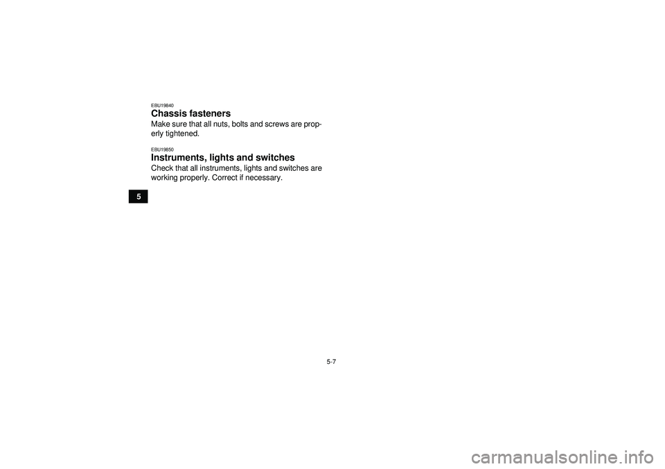 YAMAHA GRIZZLY 450 2012 Workshop Manual 5-7
5
EBU19840Chassis fasteners Make sure that all nuts, bolts and screws are prop-
erly tightened.EBU19850Instruments, lights and switches Check that all instruments, lights and switches are
working 