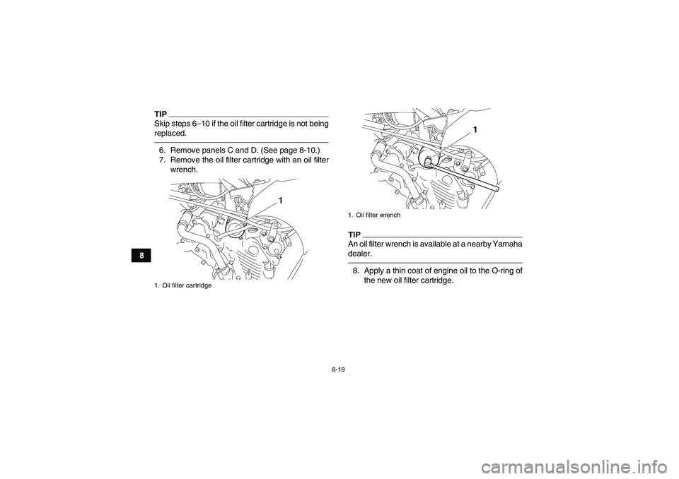 YAMAHA GRIZZLY 450 2011 Owners Manual 8-19
8
TIPSkip steps 6–10 if the oil filter cartridge is not being
replaced.6. Remove panels C and D. (See page 8-10.)
7. Remove the oil filter cartridge with an oil filter
wrench.
TIPAn oil filter YAMAHA GRIZZLY 450 2011 Owners Manual 8-19
8
TIPSkip steps 6–10 if the oil filter cartridge is not being
replaced.6. Remove panels C and D. (See page 8-10.)
7. Remove the oil filter cartridge with an oil filter
wrench.
TIPAn oil filter
