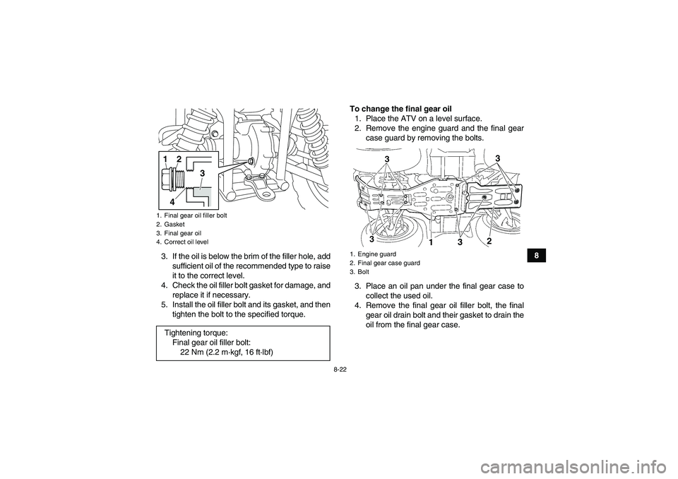YAMAHA GRIZZLY 450 2011 User Guide 8-22
8
3. If the oil is below the brim of the filler hole, add
sufficient oil of the recommended type to raise
it to the correct level.
4. Check the oil filler bolt gasket for damage, and
replace it i