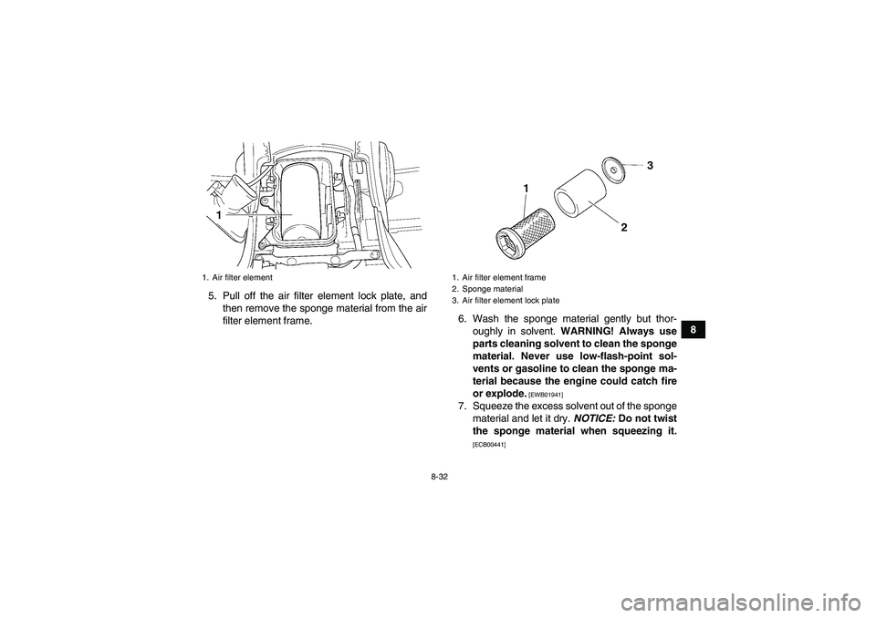 YAMAHA GRIZZLY 450 2011  Owners Manual 8-32
8 5. Pull off the air filter element lock plate, and
then remove the sponge material from the air
filter element frame.6. Wash the sponge material gently but thor-
oughly in solvent. WARNING! Alw