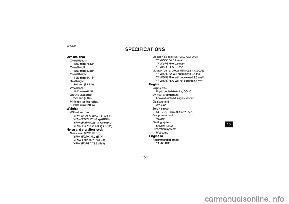 YAMAHA GRIZZLY 450 2011  Owners Manual 10-1
10
EBU25960
SPECIFICATIONS 
Dimensions:Overall length:
1993 mm (78.5 in)
Overall width:
1093 mm (43.0 in)
Overall height:
1120 mm (44.1 in)
Seat height:
840 mm (33.1 in)
Wheelbase:
1233 mm (48.5 