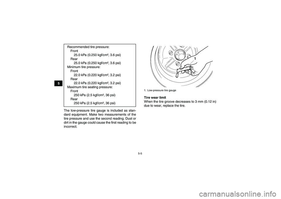YAMAHA GRIZZLY 450 2011 Workshop Manual 5-5
5
The low-pressure tire gauge is included as stan-
dard equipment. Make two measurements of the
tire pressure and use the second reading. Dust or
dirt in the gauge could cause the first reading to