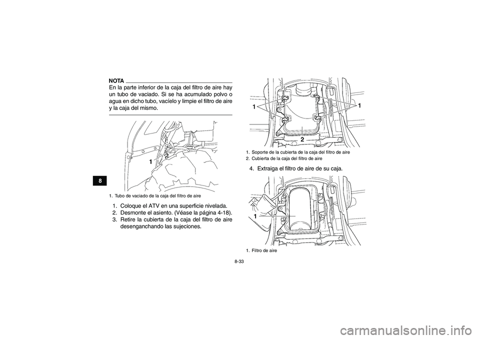 YAMAHA GRIZZLY 450 2011 Manuale de Empleo (in Spanish) 8-33
8
NOTAEn la parte inferior de la caja del filtro de aire hay
un tubo de vaciado. Si se ha acumulado polvo o
agua en dicho tubo, vacíelo y limpie el filtro de aire
y la caja del mismo.1. Coloque YAMAHA GRIZZLY 450 2011 Manuale de Empleo (in Spanish) 8-33
8
NOTAEn la parte inferior de la caja del filtro de aire hay
un tubo de vaciado. Si se ha acumulado polvo o
agua en dicho tubo, vacíelo y limpie el filtro de aire
y la caja del mismo.1. Coloque
