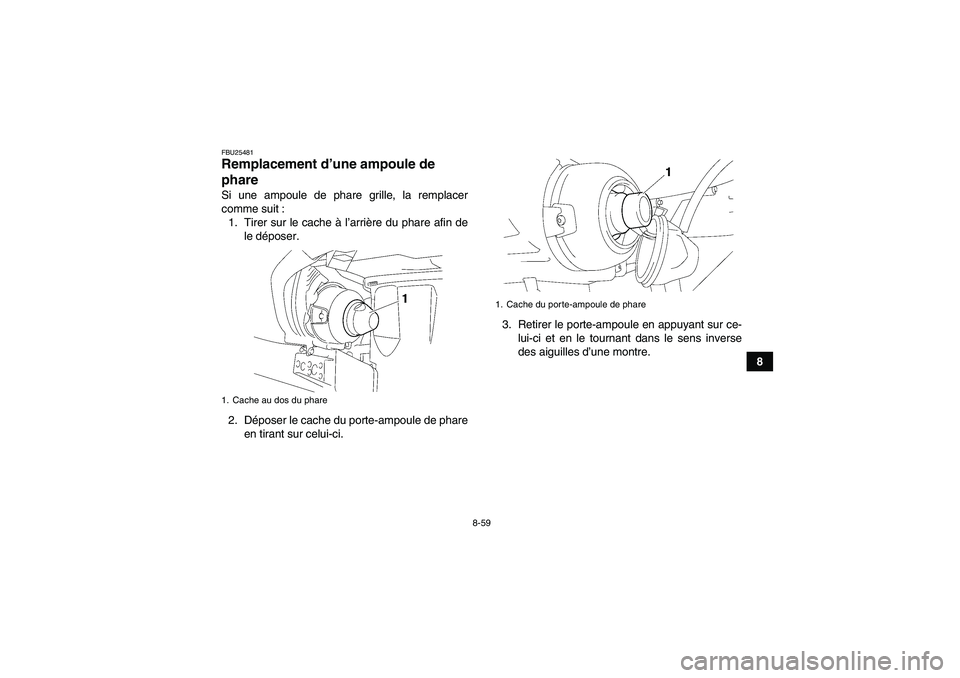 YAMAHA GRIZZLY 450 2011 Notices Demploi (in French) 8-59
8
FBU25481Remplacement d’une ampoule de
phare Si une ampoule de phare grille, la remplacer
comme suit :
1. Tirer sur le cache à l’arrière du phare afin de
le déposer.
2. Déposer le cache YAMAHA GRIZZLY 450 2011 Notices Demploi (in French) 8-59
8
FBU25481Remplacement d’une ampoule de
phare Si une ampoule de phare grille, la remplacer
comme suit :
1. Tirer sur le cache à l’arrière du phare afin de
le déposer.
2. Déposer le cache