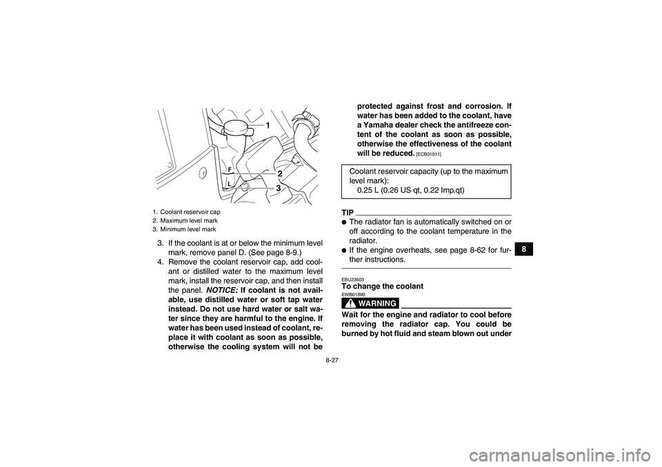 YAMAHA GRIZZLY 450 2010  Owners Manual 8-27
8 3. If the coolant is at or below the minimum level
mark, remove panel D. (See page 8-9.)
4. Remove the coolant reservoir cap, add cool-
ant or distilled water to the maximum level
mark, install