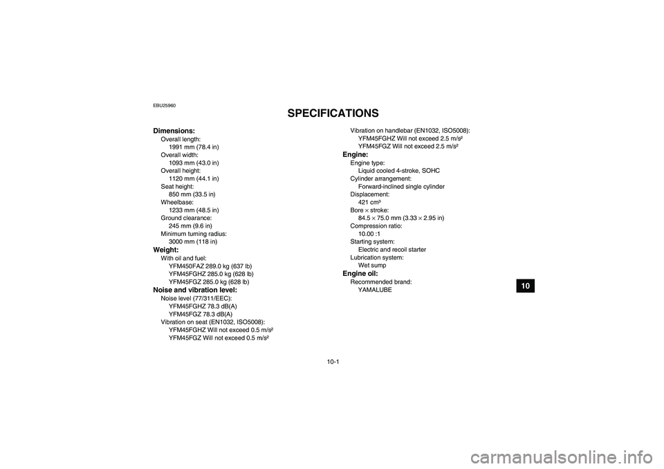 YAMAHA GRIZZLY 450 2010  Owners Manual 10-1
10
EBU25960
SPECIFICATIONS 
Dimensions:Overall length:
1991 mm (78.4 in)
Overall width:
1093 mm (43.0 in)
Overall height:
1120 mm (44.1 in)
Seat height:
850 mm (33.5 in)
Wheelbase:
1233 mm (48.5 