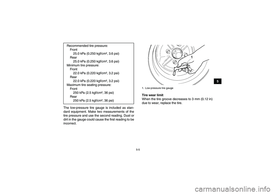 YAMAHA GRIZZLY 450 2010  Owners Manual 5-5
5
The low-pressure tire gauge is included as stan-
dard equipment. Make two measurements of the
tire pressure and use the second reading. Dust or
dirt in the gauge could cause the first reading to